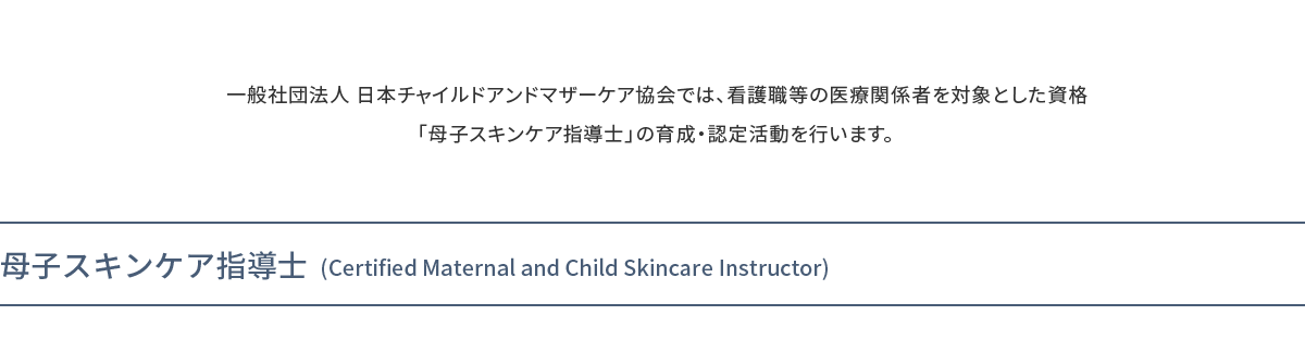 一般社団法人 日本チャイルドアンドマザーケア協会では、看護職等の医療関係者を対象とした資格「母子スキンケア指導士」の育成・認定活動を行います。