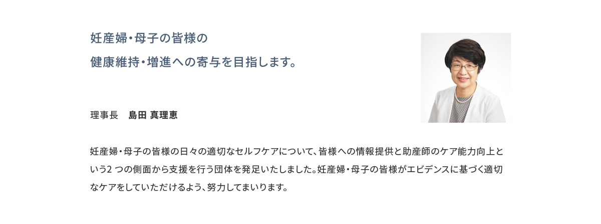 妊産婦・母子の皆様の健康維持・増進への寄与を目指します。 理事長 島田 真理恵