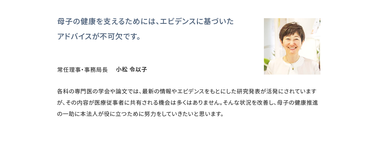 母子の健康を支えるためには、エビデンスに基づいたアドバイスが不可欠です。 常任理事・事務局長 小松 令以子
