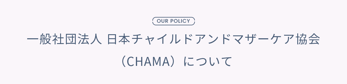 OUR POLICY 一般社団法人 日本チャイルドアンドマザーケア協会 （CHAMA）について